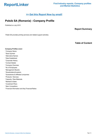 Find Industry reports, Company profiles
ReportLinker                                                                  and Market Statistics



                                             >> Get this Report Now by email!

Polsib SA (Romania) - Company Profile
Published on July 2010

                                                                                            Report Summary

Polsib SA provides printing services and related support activities.




                                                                                             Table of Content

Company Profiles cover:
' Company Name
' Stock Symbol
' Alternative Names
' Date Established
' Corporate History
' Contact Details
' Company Overview
' No of Employees
' Management Boards
' Shareholders/Investors
' Subsidiaries & Affiliated companies:
' Products / Services
' Capacity / Raw Materials
' Markets & Sales
' Investment Plans
' Main Competitors
' Financial Information and Key Financial Ratios




Polsib SA (Romania) - Company Profile (From Slideshare)                                                  Page 1/3
 