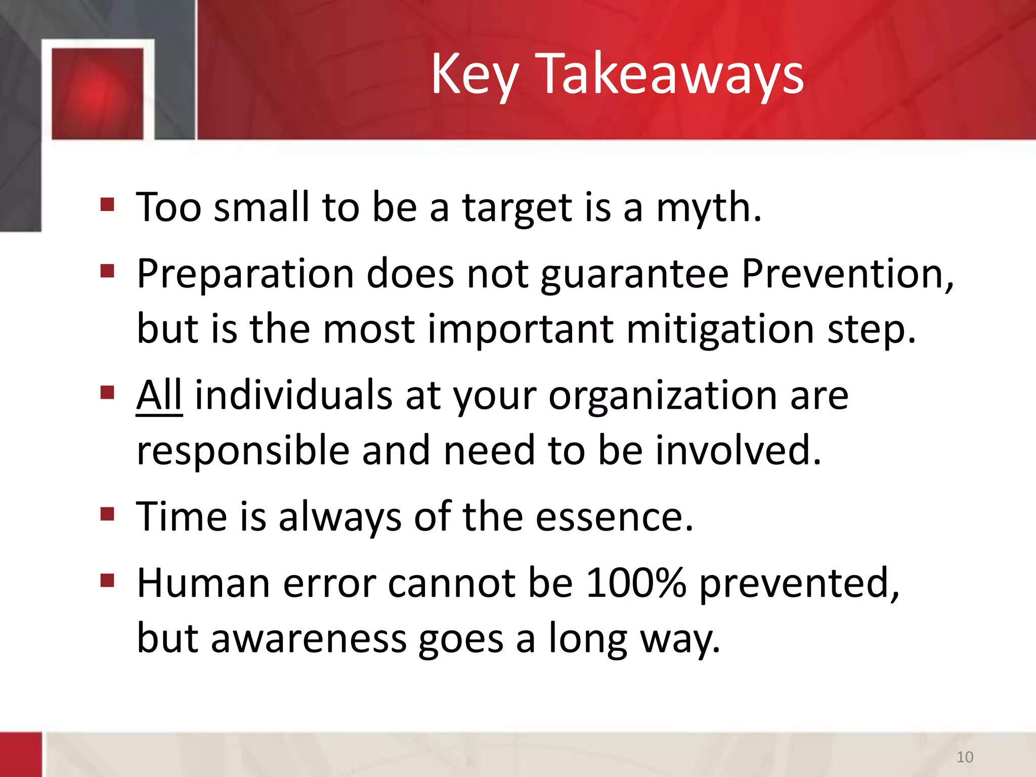 Key Takeaways
 Too small to be a target is a myth.
 Preparation does not guarantee Prevention,
but is the most important mitigation step.
 All individuals at your organization are
responsible and need to be involved.
 Time is always of the essence.
 Human error cannot be 100% prevented,
but awareness goes a long way.
10
 