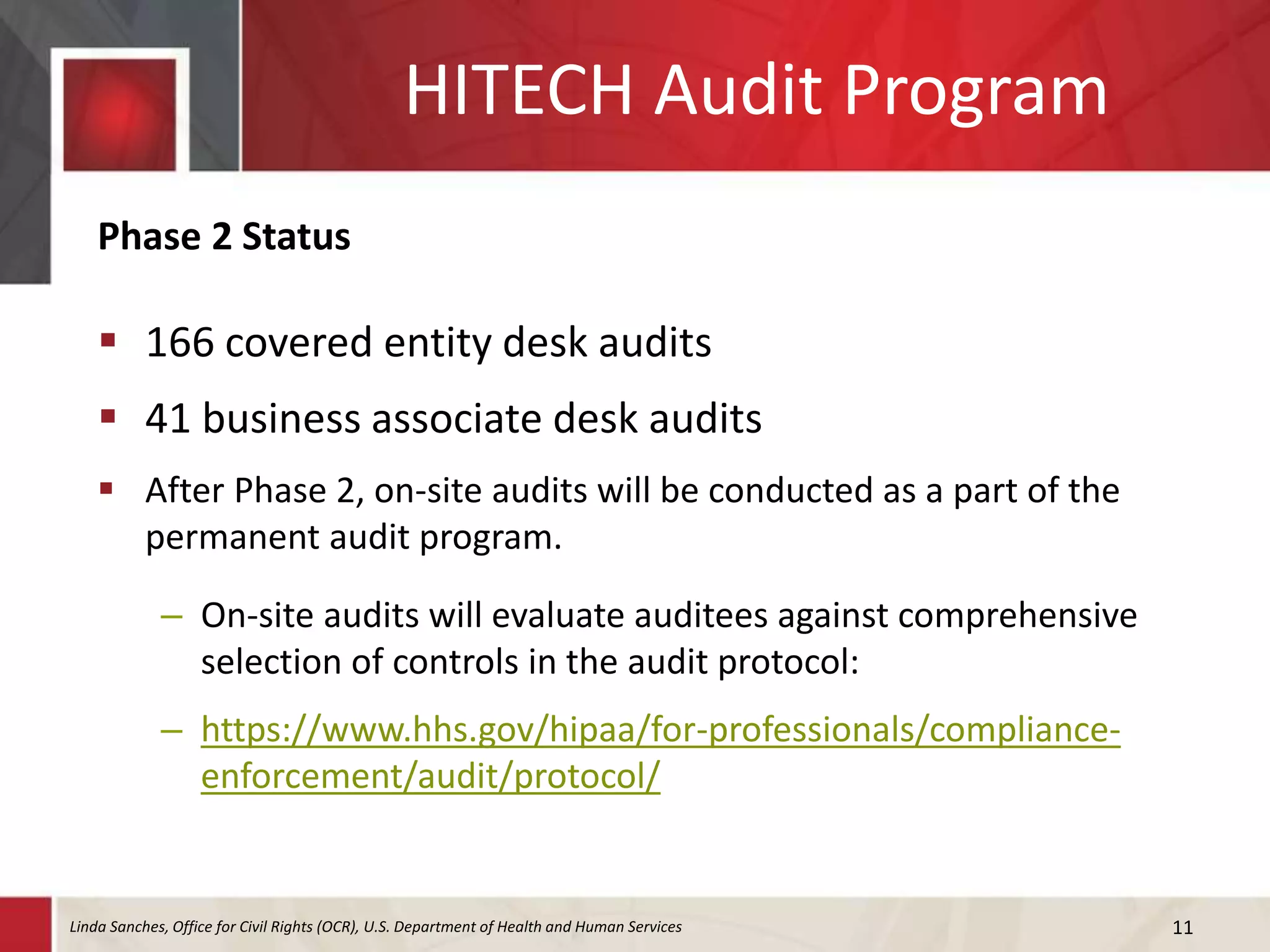 HITECH Audit Program
Phase 2 Status
 166 covered entity desk audits
 41 business associate desk audits
 After Phase 2, on-site audits will be conducted as a part of the
permanent audit program.
– On-site audits will evaluate auditees against comprehensive
selection of controls in the audit protocol:
– https://www.hhs.gov/hipaa/for-professionals/compliance-
enforcement/audit/protocol/
11Linda Sanches, Office for Civil Rights (OCR), U.S. Department of Health and Human Services
 