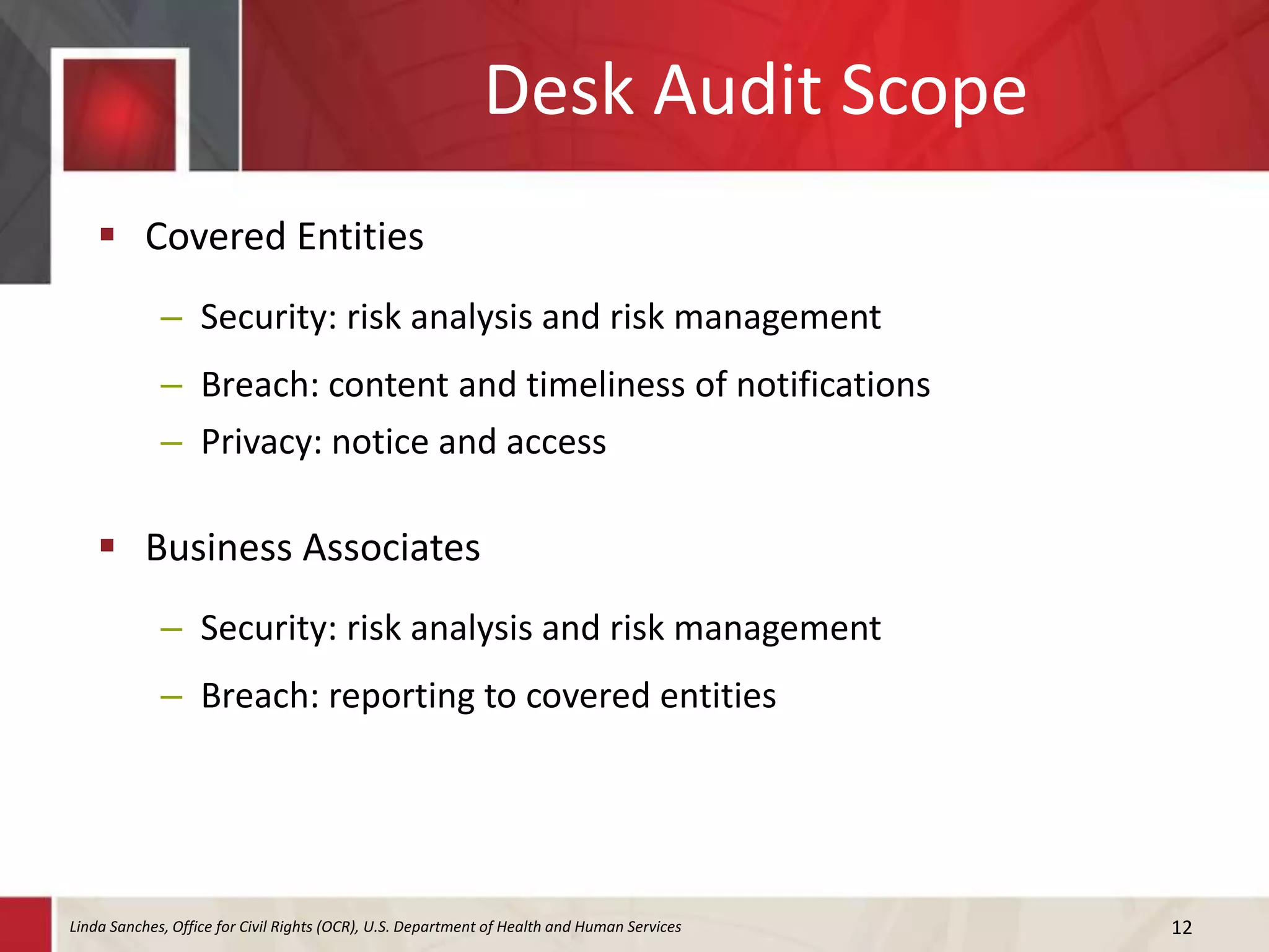 Desk Audit Scope
 Covered Entities
– Security: risk analysis and risk management
– Breach: content and timeliness of notifications
– Privacy: notice and access
 Business Associates
– Security: risk analysis and risk management
– Breach: reporting to covered entities
12Linda Sanches, Office for Civil Rights (OCR), U.S. Department of Health and Human Services
 