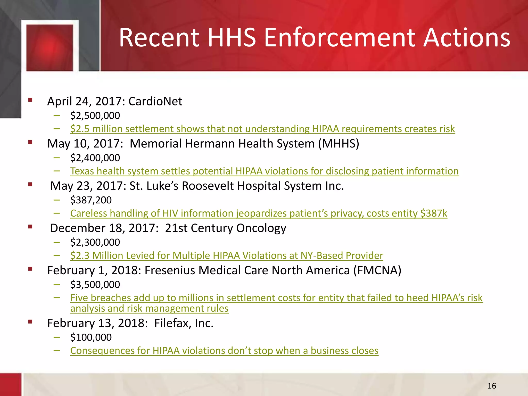 Recent HHS Enforcement Actions
16
 April 24, 2017: CardioNet
– $2,500,000
– $2.5 million settlement shows that not understanding HIPAA requirements creates risk
 May 10, 2017: Memorial Hermann Health System (MHHS)
– $2,400,000
– Texas health system settles potential HIPAA violations for disclosing patient information
 May 23, 2017: St. Luke’s Roosevelt Hospital System Inc.
– $387,200
– Careless handling of HIV information jeopardizes patient’s privacy, costs entity $387k
 December 18, 2017: 21st Century Oncology
– $2,300,000
– $2.3 Million Levied for Multiple HIPAA Violations at NY-Based Provider
 February 1, 2018: Fresenius Medical Care North America (FMCNA)
– $3,500,000
– Five breaches add up to millions in settlement costs for entity that failed to heed HIPAA’s risk
analysis and risk management rules
 February 13, 2018: Filefax, Inc.
– $100,000
– Consequences for HIPAA violations don’t stop when a business closes
 