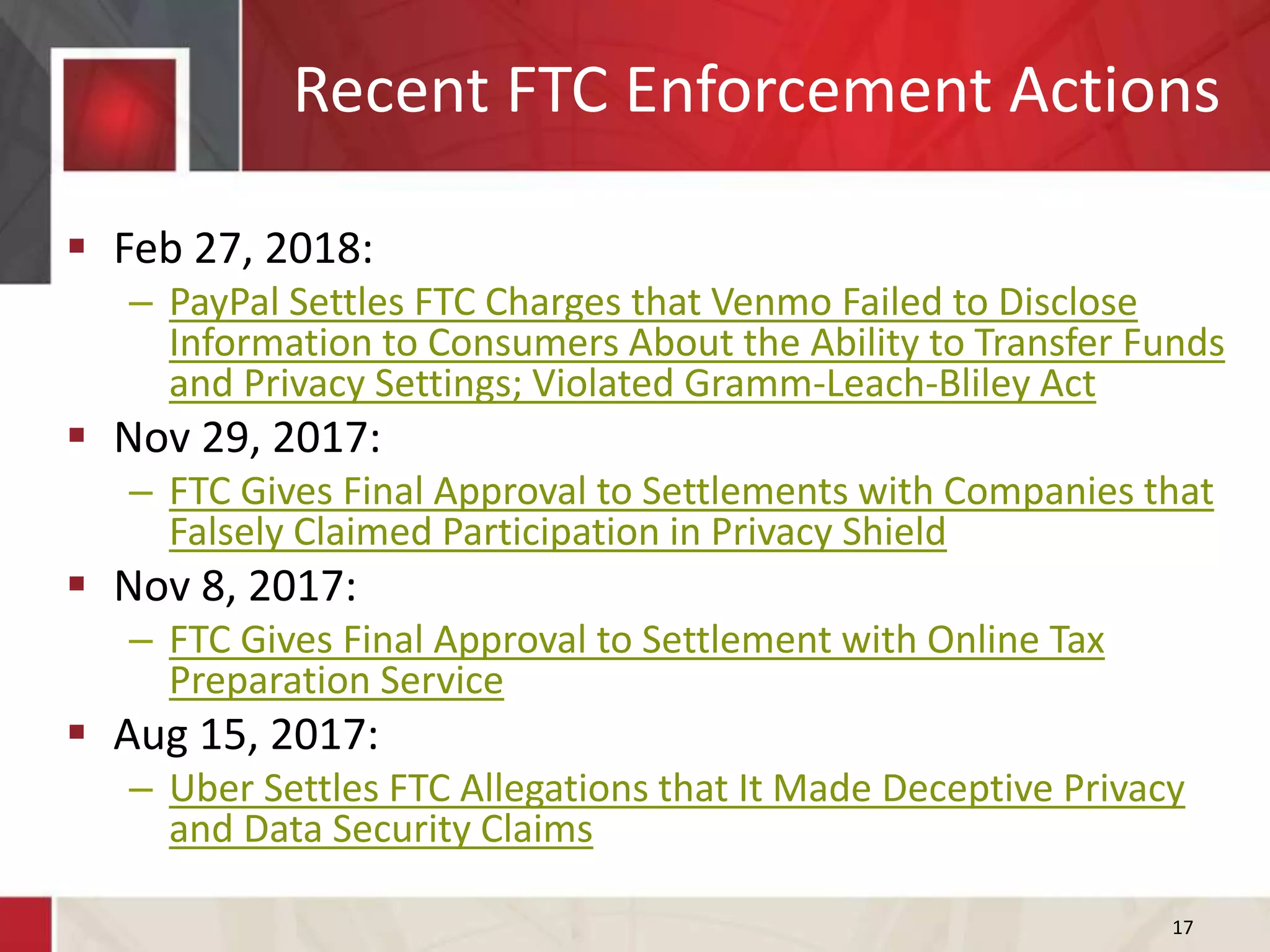 Recent FTC Enforcement Actions
17
 Feb 27, 2018:
– PayPal Settles FTC Charges that Venmo Failed to Disclose
Information to Consumers About the Ability to Transfer Funds
and Privacy Settings; Violated Gramm-Leach-Bliley Act
 Nov 29, 2017:
– FTC Gives Final Approval to Settlements with Companies that
Falsely Claimed Participation in Privacy Shield
 Nov 8, 2017:
– FTC Gives Final Approval to Settlement with Online Tax
Preparation Service
 Aug 15, 2017:
– Uber Settles FTC Allegations that It Made Deceptive Privacy
and Data Security Claims
 