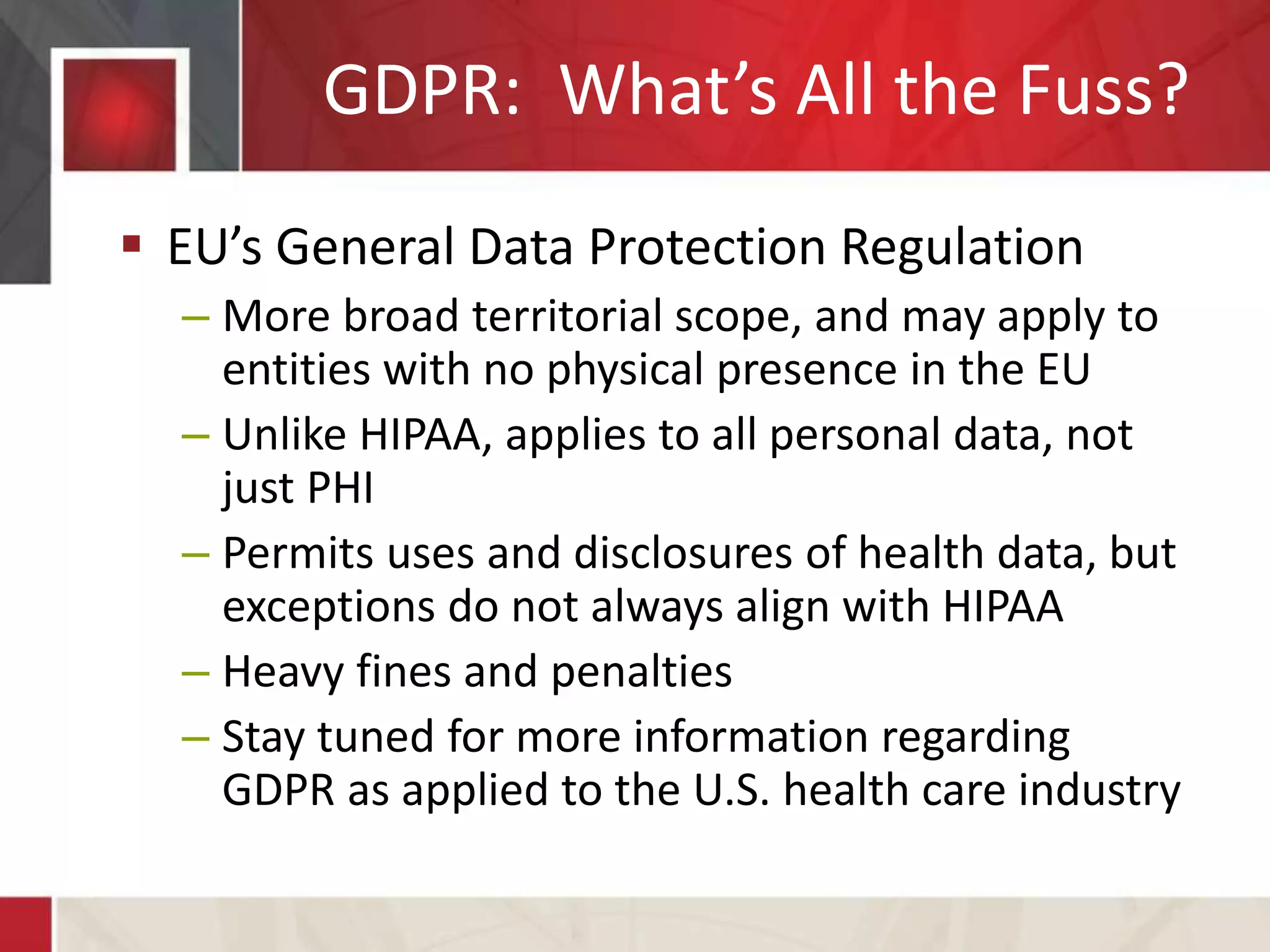 GDPR: What’s All the Fuss?
 EU’s General Data Protection Regulation
– More broad territorial scope, and may apply to
entities with no physical presence in the EU
– Unlike HIPAA, applies to all personal data, not
just PHI
– Permits uses and disclosures of health data, but
exceptions do not always align with HIPAA
– Heavy fines and penalties
– Stay tuned for more information regarding
GDPR as applied to the U.S. health care industry
 