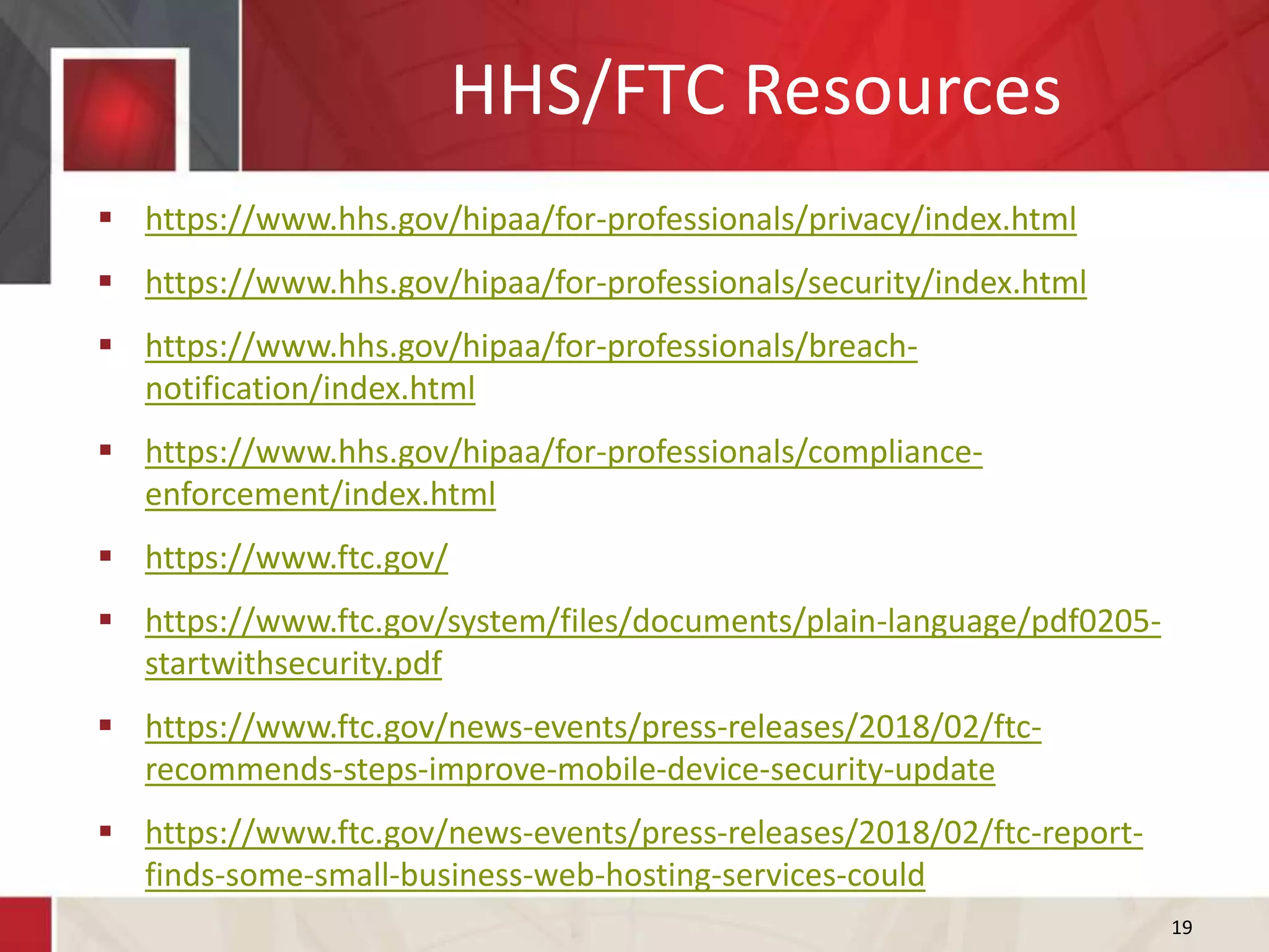 HHS/FTC Resources
 https://www.hhs.gov/hipaa/for-professionals/privacy/index.html
 https://www.hhs.gov/hipaa/for-professionals/security/index.html
 https://www.hhs.gov/hipaa/for-professionals/breach-
notification/index.html
 https://www.hhs.gov/hipaa/for-professionals/compliance-
enforcement/index.html
 https://www.ftc.gov/
 https://www.ftc.gov/system/files/documents/plain-language/pdf0205-
startwithsecurity.pdf
 https://www.ftc.gov/news-events/press-releases/2018/02/ftc-
recommends-steps-improve-mobile-device-security-update
 https://www.ftc.gov/news-events/press-releases/2018/02/ftc-report-
finds-some-small-business-web-hosting-services-could
19
 