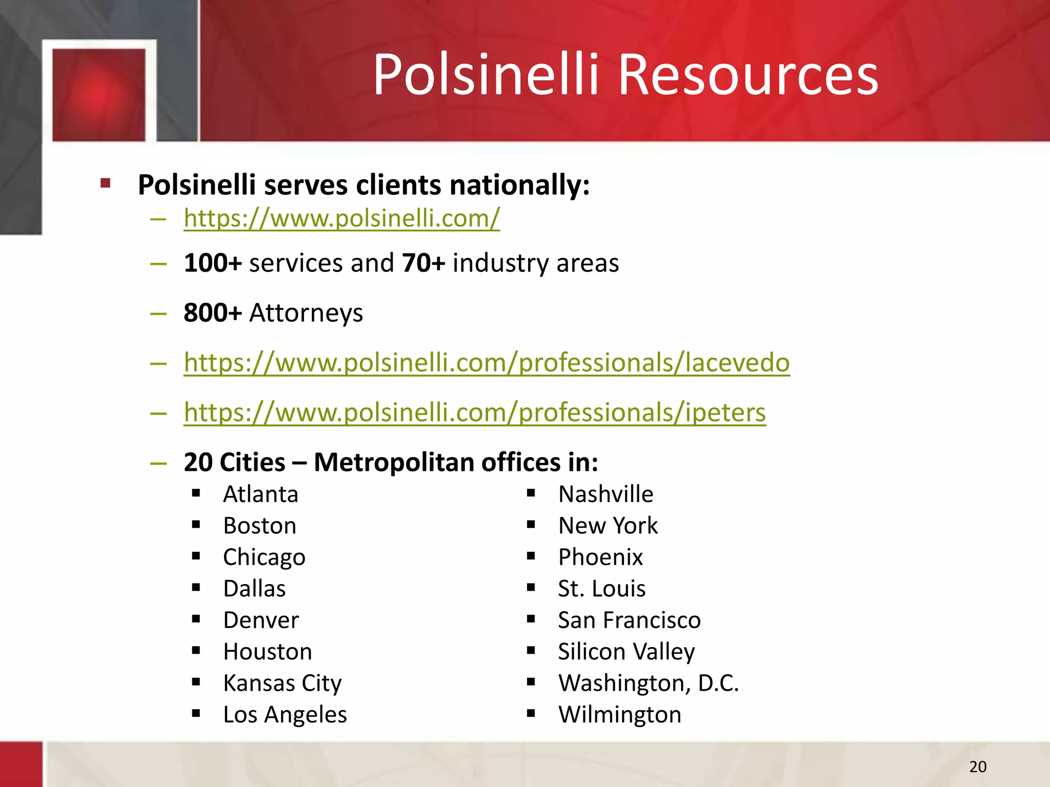 Polsinelli Resources
 Polsinelli serves clients nationally:
– https://www.polsinelli.com/
– 100+ services and 70+ industry areas
– 800+ Attorneys
– https://www.polsinelli.com/professionals/lacevedo
– https://www.polsinelli.com/professionals/ipeters
– 20 Cities – Metropolitan offices in:
20
 Atlanta
 Boston
 Chicago
 Dallas
 Denver
 Houston
 Kansas City
 Los Angeles
 Nashville
 New York
 Phoenix
 St. Louis
 San Francisco
 Silicon Valley
 Washington, D.C.
 Wilmington
 