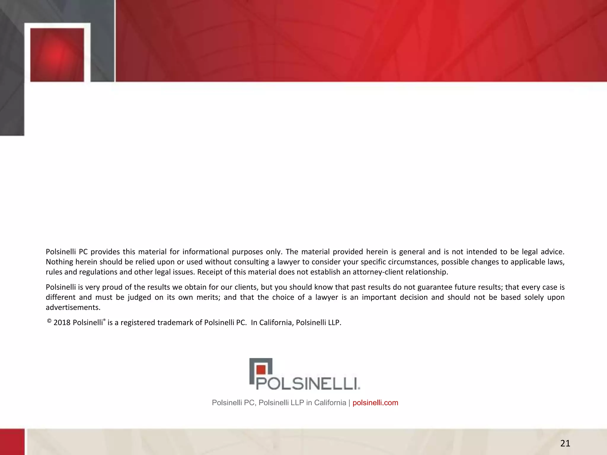 Polsinelli PC, Polsinelli LLP in California | polsinelli.com
Polsinelli PC provides this material for informational purposes only. The material provided herein is general and is not intended to be legal advice.
Nothing herein should be relied upon or used without consulting a lawyer to consider your specific circumstances, possible changes to applicable laws,
rules and regulations and other legal issues. Receipt of this material does not establish an attorney-client relationship.
Polsinelli is very proud of the results we obtain for our clients, but you should know that past results do not guarantee future results; that every case is
different and must be judged on its own merits; and that the choice of a lawyer is an important decision and should not be based solely upon
advertisements.
© 2018 Polsinelli® is a registered trademark of Polsinelli PC. In California, Polsinelli LLP.
21
 