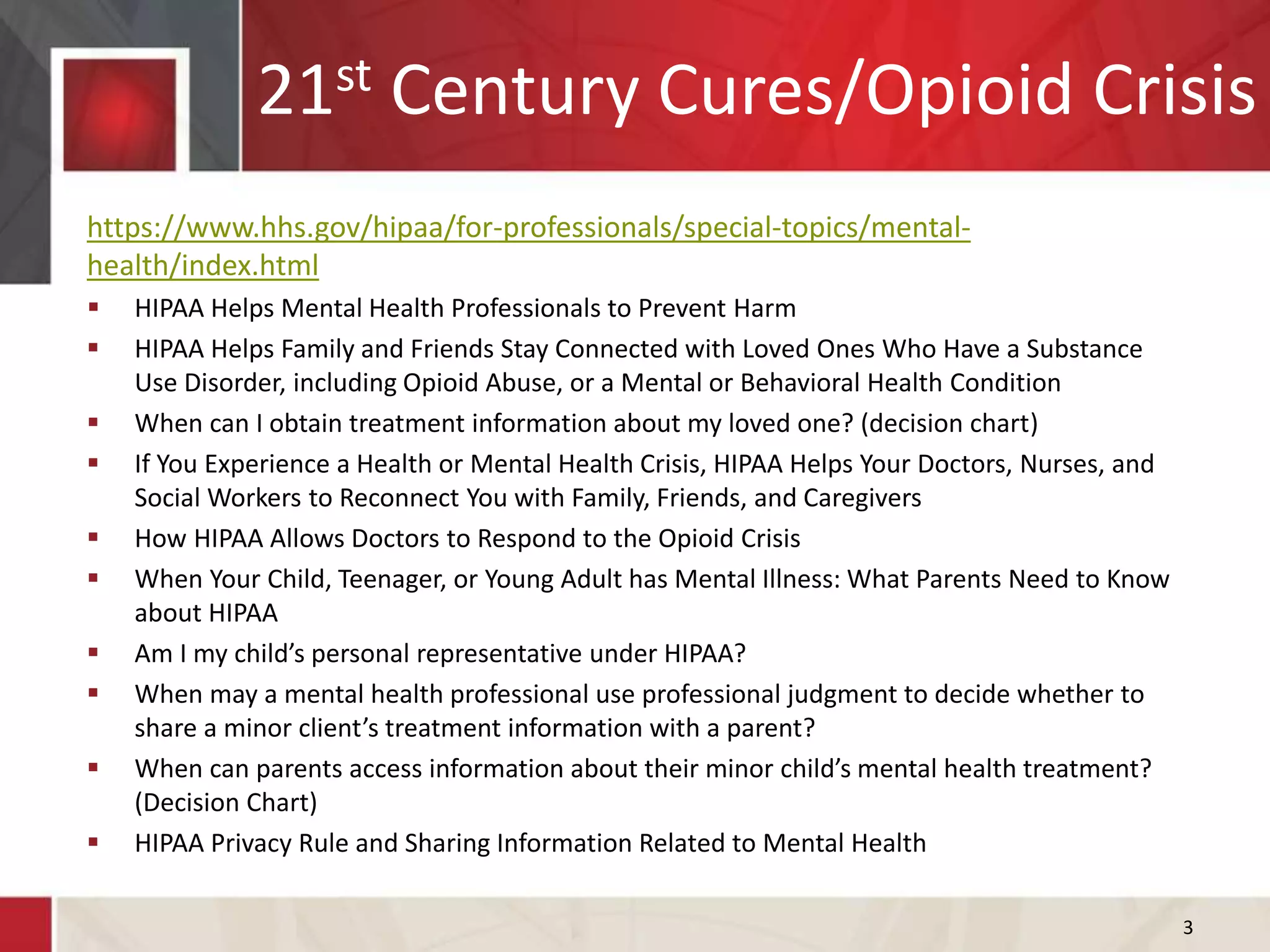 21st Century Cures/Opioid Crisis
https://www.hhs.gov/hipaa/for-professionals/special-topics/mental-
health/index.html
 HIPAA Helps Mental Health Professionals to Prevent Harm
 HIPAA Helps Family and Friends Stay Connected with Loved Ones Who Have a Substance
Use Disorder, including Opioid Abuse, or a Mental or Behavioral Health Condition
 When can I obtain treatment information about my loved one? (decision chart)
 If You Experience a Health or Mental Health Crisis, HIPAA Helps Your Doctors, Nurses, and
Social Workers to Reconnect You with Family, Friends, and Caregivers
 How HIPAA Allows Doctors to Respond to the Opioid Crisis
 When Your Child, Teenager, or Young Adult has Mental Illness: What Parents Need to Know
about HIPAA
 Am I my child’s personal representative under HIPAA?
 When may a mental health professional use professional judgment to decide whether to
share a minor client’s treatment information with a parent?
 When can parents access information about their minor child’s mental health treatment?
(Decision Chart)
 HIPAA Privacy Rule and Sharing Information Related to Mental Health
3
 