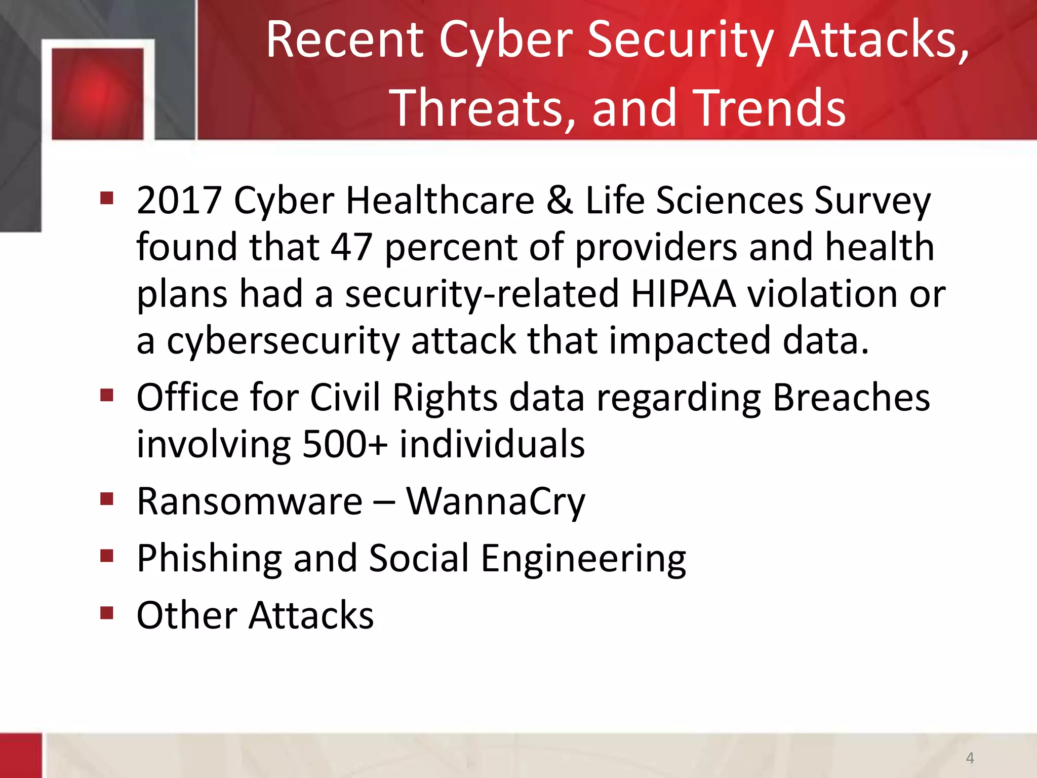 Recent Cyber Security Attacks,
Threats, and Trends
 2017 Cyber Healthcare & Life Sciences Survey
found that 47 percent of providers and health
plans had a security-related HIPAA violation or
a cybersecurity attack that impacted data.
 Office for Civil Rights data regarding Breaches
involving 500+ individuals
 Ransomware – WannaCry
 Phishing and Social Engineering
 Other Attacks
4
 