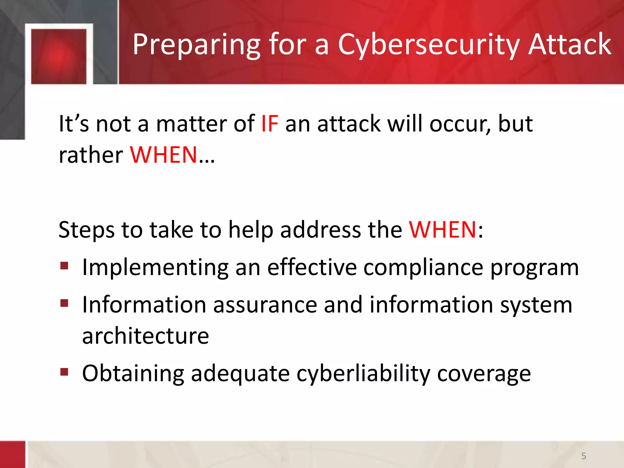 Preparing for a Cybersecurity Attack
It’s not a matter of IF an attack will occur, but
rather WHEN…
Steps to take to help address the WHEN:
 Implementing an effective compliance program
 Information assurance and information system
architecture
 Obtaining adequate cyberliability coverage
5
 