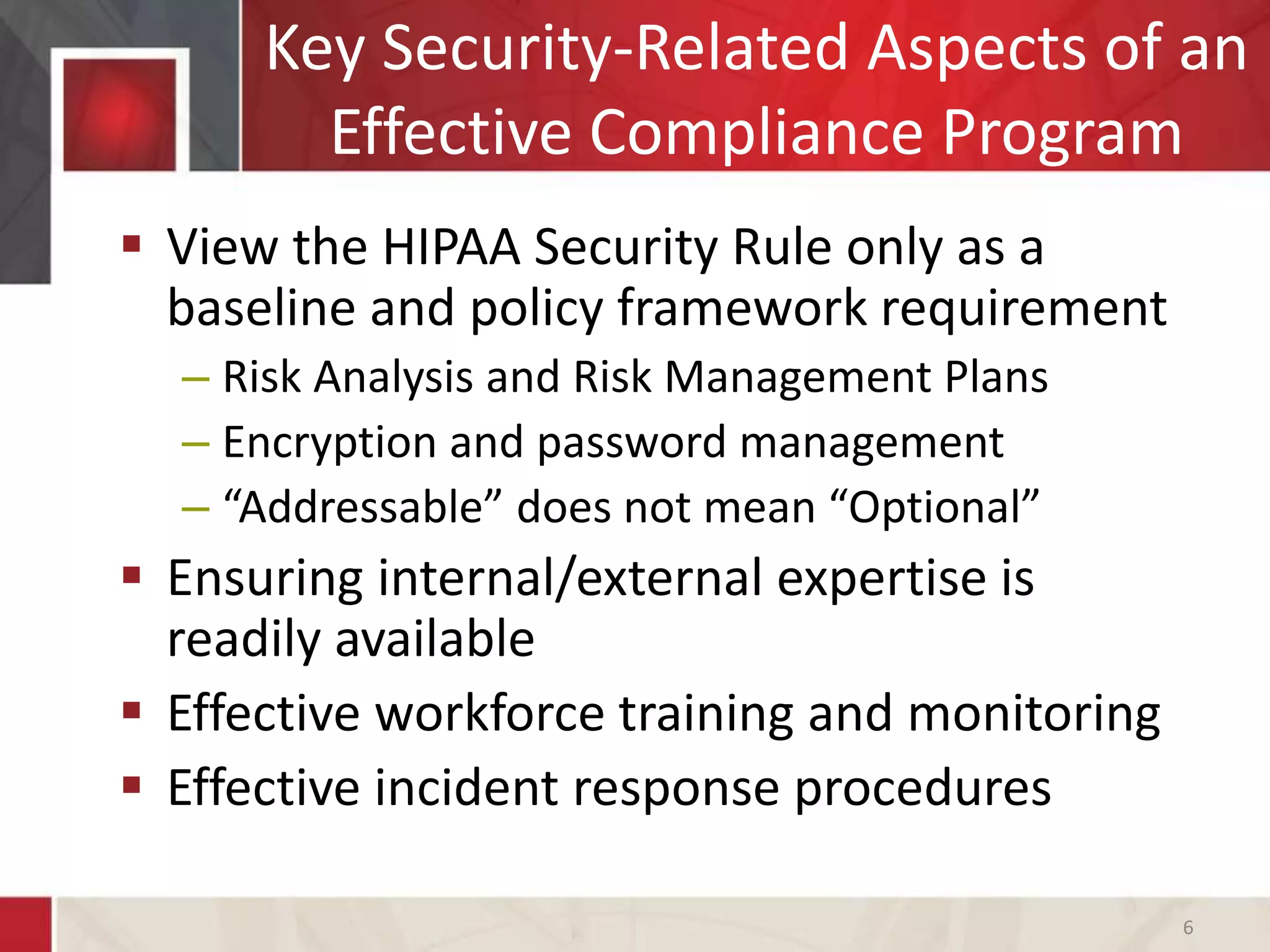 Key Security-Related Aspects of an
Effective Compliance Program
 View the HIPAA Security Rule only as a
baseline and policy framework requirement
– Risk Analysis and Risk Management Plans
– Encryption and password management
– “Addressable” does not mean “Optional”
 Ensuring internal/external expertise is
readily available
 Effective workforce training and monitoring
 Effective incident response procedures
6
 