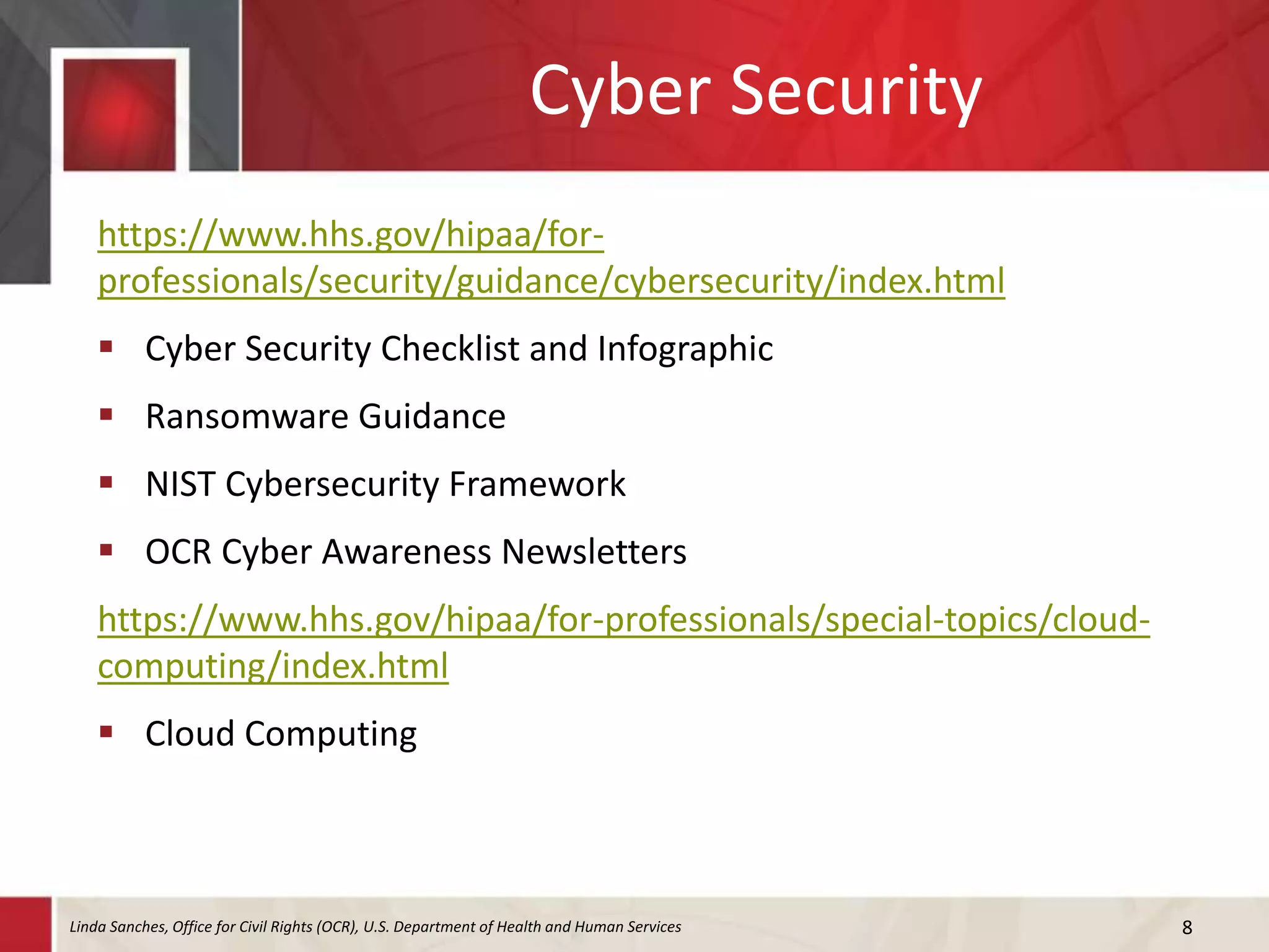 Cyber Security
https://www.hhs.gov/hipaa/for-
professionals/security/guidance/cybersecurity/index.html
 Cyber Security Checklist and Infographic
 Ransomware Guidance
 NIST Cybersecurity Framework
 OCR Cyber Awareness Newsletters
https://www.hhs.gov/hipaa/for-professionals/special-topics/cloud-
computing/index.html
 Cloud Computing
8Linda Sanches, Office for Civil Rights (OCR), U.S. Department of Health and Human Services
 
