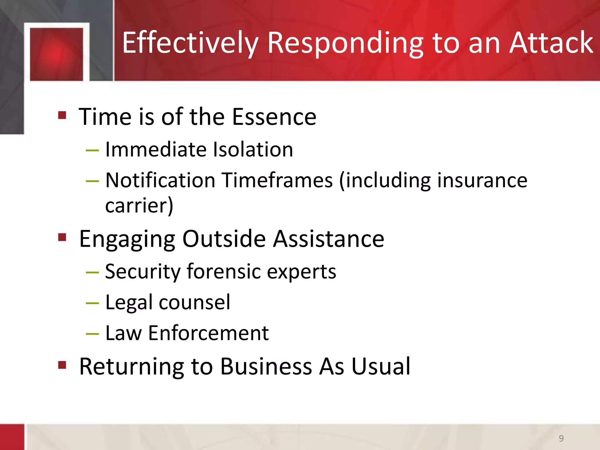 Effectively Responding to an Attack
 Time is of the Essence
– Immediate Isolation
– Notification Timeframes (including insurance
carrier)
 Engaging Outside Assistance
– Security forensic experts
– Legal counsel
– Law Enforcement
 Returning to Business As Usual
9
 