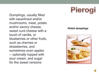 Dumplings, usually filled
with sauerkraut and/or
mushrooms, meat, potato
and/or savory cheese,
sweet curd cheese with a
touch of vanilla, or
blueberries or other fruits,
such as cherries or
strawberries, and
sometimes even apples
-- optionally topped with
sour cream, and sugar
for the sweet versions
Polish dumplings
 