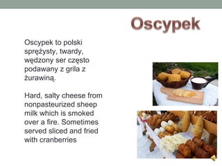 Oscypek to polski
sprężysty, twardy,
wędzony ser często
podawany z grila z
żurawiną.
Hard, salty cheese from
nonpasteurized sheep
milk which is smoked
over a fire. Sometimes
served sliced and fried
with cranberries
 