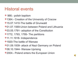 Historal events
 966.- polish baptism
1364.- Creation of the University of Cracow
15.07.1410-The battle of Grunwald
01.07.1569-Union between Poland and Lithuania
03.05.1791- adoption of the Constitution
1772, 1793, 1795- The partitions
11.11.1918- Independence
1920-The battle of Warsaw
01.09.1939- attack of Nazi Germany on Poland
08.10.1944- Warsaw Uprising
2004.- Poland enters the European Union
 