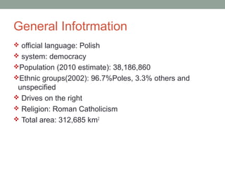 General Infotrmation
 official language: Polish
 system: democracy
Population (2010 estimate): 38,186,860
Ethnic groups(2002): 96.7%Poles, 3.3% others and
unspecified
 Drives on the right
 Religion: Roman Catholicism
 Total area: 312,685 km2
 
