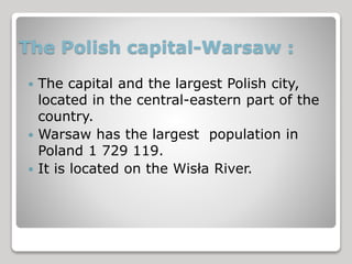 The Polish capital-Warsaw : 
 The capital and the largest Polish city, 
located in the central-eastern part of the 
country. 
 Warsaw has the largest population in 
Poland 1 729 119. 
 It is located on the Wisła River. 
 