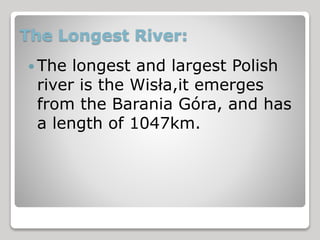 The Longest River: 
The longest and largest Polish 
river is the Wisła,it emerges 
from the Barania Góra, and has 
a length of 1047km. 
 