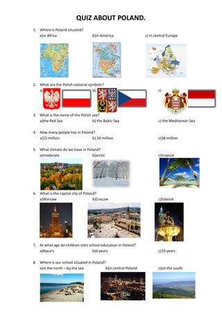 QUIZ ABOUT POLAND.
1. Where is Poland situated?
a)in Africa b)in America c) in central Europe
2. What are the Polish national symbols?
a) b) c)
3. What is the name of the Polish sea?
a)the Red Sea b) the Baltic Sea c) the Meditarean Sea
4. How many people live in Poland?
a)25 million b) 50 million c)38 million
5. What climate do we have in Poland?
a)moderate b)arctic c)tropical
6. What is the capital city of Poland?
a)Warsaw b)Cracow c)Gdansk
7. At what age do children start school education In Poland?
a)4years b)6 years c)10 years
8. Where is our school situated in Poland?
a)in the north – by the sea b)in central Poland c)on the south
 