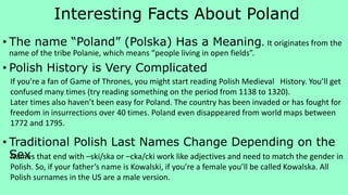 Interesting Facts About Poland
• The name “Poland” (Polska) Has a Meaning. It originates from the
name of the tribe Polanie, which means “people living in open fields”.
• Polish History is Very Complicated
• Traditional Polish Last Names Change Depending on the
Sex
If you’re a fan of Game of Thrones, you might start reading Polish Medieval History. You’ll get
confused many times (try reading something on the period from 1138 to 1320).
Later times also haven’t been easy for Poland. The country has been invaded or has fought for
freedom in insurrections over 40 times. Poland even disappeared from world maps between
1772 and 1795.
Names that end with –ski/ska or –cka/cki work like adjectives and need to match the gender in
Polish. So, if your father’s name is Kowalski, if you’re a female you’ll be called Kowalska. All
Polish surnames in the US are a male version.
 