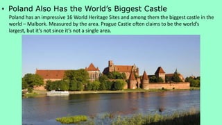 • Poland Also Has the World’s Biggest Castle
Poland has an impressive 16 World Heritage Sites and among them the biggest castle in the
world – Malbork. Measured by the area. Prague Castle often claims to be the world’s
largest, but it’s not since it’s not a single area.
 