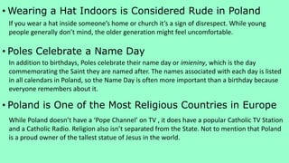 • Wearing a Hat Indoors is Considered Rude in Poland
• Poles Celebrate a Name Day
• Poland is One of the Most Religious Countries in Europe
If you wear a hat inside someone’s home or church it’s a sign of disrespect. While young
people generally don’t mind, the older generation might feel uncomfortable.
In addition to birthdays, Poles celebrate their name day or imieniny, which is the day
commemorating the Saint they are named after. The names associated with each day is listed
in all calendars in Poland, so the Name Day is often more important than a birthday because
everyone remembers about it.
While Poland doesn’t have a ‘Pope Channel’ on TV , it does have a popular Catholic TV Station
and a Catholic Radio. Religion also isn’t separated from the State. Not to mention that Poland
is a proud owner of the tallest statue of Jesus in the world.
 