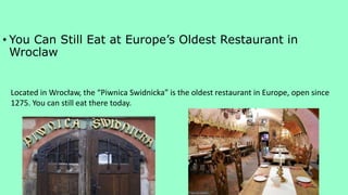 • You Can Still Eat at Europe’s Oldest Restaurant in
Wroclaw
Located in Wrocław, the “Piwnica Swidnicka” is the oldest restaurant in Europe, open since
1275. You can still eat there today.
 