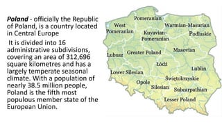 Poland - officially the Republic
of Poland, is a country located
in Central Europe
It is divided into 16
administrative subdivisions,
covering an area of 312,696
square kilometres and has a
largely temperate seasonal
climate. With a population of
nearly 38.5 million people,
Poland is the fifth most
populous member state of the
European Union.
 