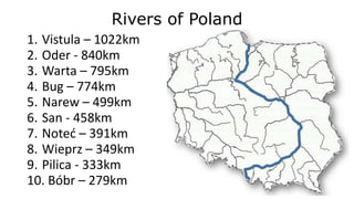 Rivers of Poland
1. Vistula – 1022km
2. Oder - 840km
3. Warta – 795km
4. Bug – 774km
5. Narew – 499km
6. San - 458km
7. Noteć – 391km
8. Wieprz – 349km
9. Pilica - 333km
10. Bóbr – 279km
 