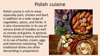 Polish cuisine
Polish cuisine is rich in meat,
especially pork, chicken and beef,
in addition to a wide range of
vegetables, spices, and herbs. It
is also characteristic in its use of
various kinds of noodles as well
as cereals and grains. In general,
Polish cuisine is hearty and heavy
in its use of butter, cream, eggs
and extensive seasoning. The
traditional dishes are often
demanding in preparation.
 