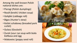 Among the well-known Polish
national dishes are:
• Pierogi (Polish dumplings)
• Rosół (broth/ chicken soup)
• Gołąbki (cabbage roll)
• Bigos (Hunter’s stew)
• Kotlet schabowy (breaded pork
cutlet)
• Gulasz (Goulash)
• Żurek (sour rye soup with biała
kiełbasa and egg
• Makowiec (poppy seed roll)
Pierogi
Rosół
 
