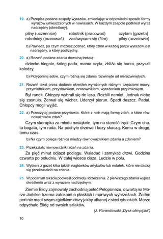 10
19.	 a) Przepisz podane zespoły wyrazów, zmieniając w odpowiedni sposób formy
wyrazów umieszczonych w nawiasach. W każdym zespole podkreśl wyraz
nadrzędny (określony).
pilny (uczennice)		 robotnik (pracować)		 czytam (gazeta)
robotnicy (pracować)	 zachwycam się (film)	 pilny (uczniowie)
b) Powiedz, po czym możesz poznać, który człon w każdej parze wyrazów jest
nadrzędny, a który podrzędny.
20.	 a) Rozwiń podane zdania dowolną treścią:
dziecko biegnie, śnieg pada, mama czyta, zbliża się burza, przyszli
koledzy.
b) Przypomnij sobie, czym różnią się zdania rozwinięte od nierozwiniętych.
21.	 Rozwiń tekst przez dodanie określeń wyrażonych różnymi częściami mowy:
przymiot­nikiem, przysłówkiem, czasownikiem, wyrażeniem przyimkowym.
Był ranek. Chłopcy wybrali się do lasu. Rozbili namiot. Jednak niebo
się zasnuło. Zerwał się wicher. Uderzył piorun. Spadł deszcz. Padał.
Chłopcy mogli wyjść.
22.	 a) Przeczytaj podane przysłowia. Które z nich mają formę zdań, a które rów-
noważników zdań?
Czym skorupka za młodu nasiąknie, tym na starość trąci. Czym cha-
ta bogata, tym rada. Na pochyłe drzewo i kozy skaczą. Komu w drogę,
temu czas.
b) Na czym polega różnica między równoważnikiem zdania a zdaniem?
23.	 Przekształć równoważniki zdań na zdania.
Za pięć minut odjazd pociągu. Wsiadać i zamykać drzwi. Godzina
czwarta po południu. W całej wiosce cisza. Ludzie w polu.
24.	 Wybierz z gazet kilka takich nagłówków artykułów lub notatek, które nie dadzą
się przekształcić na zdania.
25.	 W podanym tekście podkreśl podmioty i orzeczenia. Z pierwszego zdania wypisz
określenia wraz z wyrazem nadrzędnym.
Ziemie Elidy zajmowały zachodnią połeć Peloponezu, otwartą na Mo-
rze Jońskie trzema zatokami o płaskich i martwych wybrzeżach. Żaden
port nie mącił swym zgiełkiem ciszy jakby utkanej z sieci rybackich. Morze
odpychało Elidę od swoich szlaków.
(J. Parandowski „Dysk olimpijski”)
 