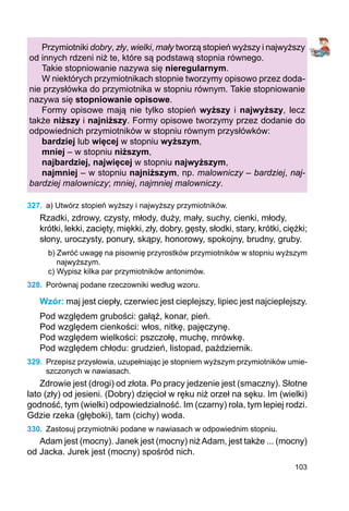 103
Przymiotniki dobry, zły, wielki, mały tworzą stopień wyższy i najwyższy
od innych rdzeni niż te, które są podstawą stopnia równego.
Takie stopniowanie nazywa się nieregularnym.
W niektórych przymiotnikach stopnie tworzymy opisowo przez doda-
nie przysłówka do przymiotnika w stopniu równym. Takie stopniowanie
nazywa się stopniowanie opisowe.
Formy opisowe mają nie tylko stopień wyższy i najwyższy, lecz
także niższy i najniższy. Formy opisowe tworzymy przez dodanie do
odpowiednich przymiotników w stopniu równym przysłówków:
bardziej lub więcej w stopniu wyższym,
mniej – w stopniu niższym,
najbardziej, najwięcej w stopniu najwyższym,
najmniej – w stopniu najniższym, np. malowniczy – bardziej, naj-
bardziej malowniczy; mniej, najmniej malowniczy.
327.	 a) Utwórz stopień wyższy i najwyższy przymiotników.
Rzadki, zdrowy, czysty, młody, duży, mały, suchy, cienki, młody,
krótki, lekki, zacięty, miękki, zły, dobry, gęsty, słodki, stary, krótki, ciężki;
słony, uroczysty, ponury, skąpy, honorowy, spokojny, brudny, gruby.
b) Zwróć uwagę na pisownię przyrostków przymiotników w stopniu wyższym
najwyższym.
c) Wypisz kilka par przymiotników antonimów.
328.	 Porównaj podane rzeczowniki według wzoru.
Wzór: maj jest ciepły, czerwiec jest cieplejszy, lipiec jest najcieplejszy.
Pod względem grubości: gałąź, konar, pień.
Pod względem cienkości: włos, nitkę, pajęczynę.
Pod względem wielkości: pszczołę, muchę, mrówkę.
Pod względem chłodu: grudzień, listopad, październik.
329.	 Przepisz przysłowia, uzupełniając je stopniem wyższym przymiotników umie­
szczonych w nawiasach.
Zdrowie jest (drogi) od złota. Po pracy jedzenie jest (smaczny). Słotne
lato (zły) od jesieni. (Dobry) dzięcioł w ręku niż orzeł na sęku. Im (wielki)
godność, tym (wielki) odpowiedzialność. Im (czarny) rola, tym lepiej rodzi.
Gdzie rzeka (głęboki), tam (cichy) woda.
330.	 Zastosuj przymiotniki podane w nawiasach w odpowiednim stopniu.
Adam jest (mocny). Janek jest (mocny) niżAdam, jest także ... (mocny)
od Jacka. Jurek jest (mocny) spośród nich.
 