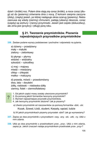 105
dzień i (krótki) noc. Potem dnie stają się coraz (krótki), a noce coraz (dłu-
gi) aż do (jesienny) zrów­nania dnia z nocą. Z końcem sierpnia zaczyna
(złoty), (ciepły) jesień, po której następuje okres szarug (jesienny). Niebo
zasnuwa się wtedy (ciemny) chmurami, padają (ulewny) deszcze, coraz
(częsty) są wichury i (ranny) przymrozki. Jesień jest często (dokuczliwy),
ale zima jest (przykry) i (długi) porą roku.
§ 21. Tworzenie przymiotników. Pisownia
najważniejszych przyrostków przymiotników
336.	 Zestaw podane wyrazy podstawowe i pochodne i odpowiedz na pytania.
a) dziwny – przedziwny
mały – malutki
zielony – zielonkawy
b) płynąc – płynny
widzieć – widzialny
szkodzić – szkodliwy
c) maj – majowy
miedź – miedziany
chłop – chłopski
matka – matczyny
d) prawda, mówić – prawdomówny
dwa, lata – dwuletni
żółty, niebieski – niebiesko-żółty
ciemny, fiolet – ciemnofioletowy
1. Od jakich części mowy zostały utworzone przymiotniki?
2. Za pomocą jakich formantów tworzymy przymiotniki?
3. Wymień najważniejsze przyrostki przymiotników.
4. Jak tworzymy przymiotniki złożone? Jak je piszemy?
a) Utwórz przymiotniki od rzeczowników za pomocą formantów -dzki, -cki.
Kozak, Szwed, Łódź, student, Karpaty, sąsiad, ludzie
b) W jakich przymiotnikach piszemy przyrostek -dzki? Jak go wymawiamy?
337.	 Zapisz po dwa przymiotniki z przyrostkami -owy, -any, -ski, -utki, -ny. Ułóż z
nimi zdania.
338.	 Ułóż po dwa przymiotniki z przedrostkami prze-, przy-. Ułóż z nimi zdania,
zapisz je. Jakich znaczeń nadaje przymiotnikom przedrostek prze-, przy-?
?
 