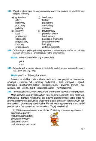 107
343.	 Wskaż części mowy, od których zostały utworzone podane przymiotniki, wy-
odrębnij formanty.
a) gniewliwy b) brudnawy
pitny bielszy
pakowny przedobry
poczytny najsłodszy
jadalny maleńki
c) stołowy d) trzypiętrowy
koci prawdomówny
podniebny brudnobiały
poobiedni północno-wschodni
przyszkolny żelazobetonowy
klasowy trójkątny
pracowniczy zielono-niebieski
344.	 Od każdego z podanych niżej wyrazów podstawowych utwórz za pomocą
różnych przyrostków i przedrostków różne przymiotniki.
Wzór:	 wiek – przedwieczny – wiekuisty.
góra
mąż
345.	 Od podanych wyrazów utwórz przymiotniki według wzoru, stosując formanty
-ski, -owy, -ny, -aty, -any.
Wzór: plaża – plażowy kapelusz.
Żołnierz – służba, żyto – chleb, róża – krzew, papież – przesłanie,
odwa­ga – strażak, ryż – uprawy, podwórze – pies, warzywa – ogród,
hamulec – mechanizm, honor – milicjant, kudły – zwierzę, chirurg – na-
rzędzie, sól – złoża, miód – pszczoła, asfalt – nawierzchnia.
346.	 a) Przeczytaj tekst, wypisz wyróżnione przymiotniki, podkreśl w nich przyrostki.
Moja malutka siostrzyczka w tym roku pójdzie do szkoły. Jest maleńka,
drobniutka i bardzo wesolutka. Od dawna przygotowuje sobie strój na
pierwszy dzwonek: bieluchną bluzeczkę z delikatniutkim koronkowym koł-
nierzykiem i granatową spódniczkę. Ma już też przygotowany malusieńki
plecaczek z brązowiutkim misiaczkiem. To jej maskotka!
b) W kilku zdaniach opisz krasnoludka. Posłuż się podanymi wyrażeniami:
czarniutkie pumpy
malutki krasnoludek
siwiuteńkie włosy
bialutkie koronki
maluchne rączki, nóżki
 