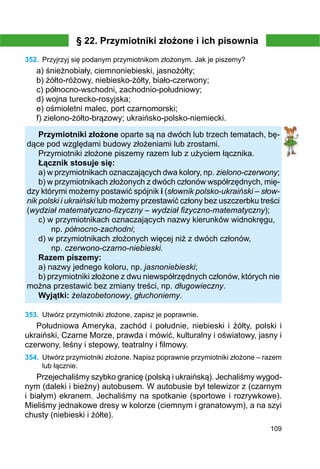 109
§ 22. Przymiotniki złożone i ich pisownia
352.	 Przyjrzyj się podanym przymiotnikom złożonym. Jak je piszemy?
a) śnieżnobiały, ciemnoniebieski, jasnożółty;
b) żółto-różowy, niebiesko-żółty, biało-czerwony;
c) północno-wschodni, zachodnio-południowy;
d) wojna turecko-rosyjska;
e) ośmioletni malec, port czarnomorski;
f) zielono-żółto-brązowy; ukraińsko-polsko-niemiecki.
Przymiotniki złożone oparte są na dwóch lub trzech tematach, bę-
dące pod względami budowy złożeniami lub zrostami.
Przymiotniki złożone piszemy razem lub z użyciem łącznika.
Łącznik stosuje się:
a) w przymiotnikach oznaczających dwa kolory, np. zielono-czerwony;
b) w przymiotnikach złożonych z dwóch członów współrzędnych, mię-
dzy którymi możemy postawić spójnik i (słownik polsko-ukraiński – słow-
nik polski i ukraiński lub możemy przestawić człony bez uszczerbku treści
(wydział matematyczno-fizyczny – wydział fizyczno-matematyczny);
c) w przymiotnikach oznaczających nazwy kierunków widnokręgu,
	 np. północno-zachodni;
d) w przymiotnikach złożonych więcej niż z dwóch członów,
	 np. czerwono-czarno-niebieski.
Razem piszemy:
a) nazwy jednego koloru, np. jasnoniebieski;
b) przymiotniki złożone z dwu niewspółrzędnych członów, których nie
można przestawić bez zmiany treści, np. długowieczny.
Wyjątki: żelazobetonowy, głuchoniemy.
353.	 Utwórz przymiotniki złożone, zapisz je poprawnie.
Południowa Ameryka, zachód i południe, niebieski i żółty, polski i
ukraiński, Czarne Morze, prawda i mówić, kulturalny i oświatowy, jasny i
czerwony, leśny i stepowy, teatralny i filmowy.
354.	 Utwórz przymiotniki złożone. Napisz poprawnie przymiotniki złożone – razem
lub łącznie.
Przejechaliśmy szybko granicę (polską i ukraińską). Jechaliśmy wygod-
nym (daleki i bieżny) autobusem. W autobusie był telewizor z (czarnym
i białym) ekranem. Jechaliśmy na spotkanie (sportowe i rozrywkowe).
Mieliśmy jednakowe dresy w kolorze (ciemnym i granatowym), a na szyi
chusty (niebieski i żółte).
 