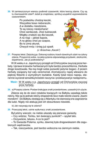 11
26.	 W zamieszczonym wierszu podkreśl czasowniki, które tworzą zdanie. Czy są
tu równoważniki zdań? Jeżeli je znajdziesz, spróbuj uzupełnić wypowiedzenie
cza­sownikiem.
Po podwórku chodzą kaczki,
Wszystkie bose nieboraczki,
A w dodatku nieodziane,
To są rzeczy niesłychane!
Choć serdaczek, choć kubraczek
Mógłby znaleźć się dla kaczek,
A na nogi – jakieś kapcie,
A na głowy choć po czapce,
Bo to zima akurat,
Chwycił mróz i śnieg już spadł.
(J. Brzechwa „Kaczki”)
27.	 Przepisz tekst. Zatytułuj go. Dokonaj rozbioru trzech dowolnych zdań na człony
zdania. Przypomnij sobie, na jakie pytania odpowiadają przydawki, okoliczniki,
dopełnienia. Jak je podkreślamy?
W IX wieku n.e. Japończycy przejęli od Chińczyków zwyczaj picia her-
baty. Uprawa krzewów herbacianych była bardzo pracochłonna. Herbata
drogo kosztowała. Na nią mogli sobie pozwolić jedynie bogaci. Z piciem
herbaty związany był cały ceremoniał. Aromatyczny napój wlewano do
pięknej filiżanki o wymyślnym kształcie. Każdy łykał nieco napoju, sta-
rannie wycierał serwetką brzeżek naczynia i przekazywał je następnemu.
Wzór: W IX wieku n.e. Japończycy przejęli od Chińczyków zwyczaj
picia herbaty.
28.	 a) Przepisz zdanie. Postaw brakujące znaki przestankowe, uzasadnij ich użycie.
Zdarza się że do sieci rybaków łowiących na Bałtyku wpadają także
rekiny. Nie są to jednak rekiny-drapieżniki lecz małe rekinki zwane „lisami
morskimi”. Do Bałtyku dostają się zAtlantyku nie stanowią one zagrożenia
dla ludzi. Nigdy nie atakują jest ich stosunkowo niewiele.
b) Jak nazywają się te zdania?
29.	 Przeczytaj tekst, ustnie wytłumacz znaki przestankowe.
Był późny wieczór, na niebie ukazały się pierwsze gwiazdy.
– Czy widzisz, Tomku, ten świecący punkcik? – spytał tato.
– Oczywiście, tatusiu. A co to jest?
– To Gwiazda Polarna, synku, dawniej była drogowskazem dla zagu-
bionych wędrowców.
– Tak, rzeczywiście, jest bardzo widoczna na ciemnym niebie.
 