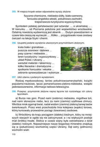 110
355.	 W miejsca kropek wstaw odpowiednie wyrazy złożone:
fizyczno-chemiczne, niebiesko-żółty, biało-czerwony,
	 fancusko-angielsko-włoski, południowo-zachodni,
		 krajoznawczo-turystyczno-wypoczynkowy
Symbolem polskiej państwowości jest sztandar ..., a ukraińskiej ... .
W kierunku ... od Poznania położone jest województwo wrocławskie.
Ostatnią nowością wydawniczą jest słownik ... . Dużym powodzeniem w
czasie lata cieszą się wycieczki ... . Kółko ... przygotowało nowe zestawy
ćwiczeń na lekcje fizyki i chemii.
356.	 Uzupełnij podane wyrażenia utworzonymi przymiotnikami złożonymi.
krata biała i granatowa ...
puszcza sosnowa i dębowa ...
pasy czarne i niebieskie ...
teren turystyczny i wypoczynkowy ...
układ Polski i Ukrainy ...
warsztat malarski i lakierniczy ...
kółko literackie i dramatyczne ...
spotkanie francuskie i włoskie ...
zebranie sprawozdawcze i wyborcze ...
357.	 Ułóż zdania z podanymi wyrażeniami.
Rodzaj męskoosobowy, taniec południowoamerykański, książki
popularno-naukowe, tęcza pomarańczowo-zielono-niebieska, wstążki
jaskrawoczerwone, informacja radiowo-telewizyjna.
358.	 Przepisz, przymiotniki złożone napisz łącznie lub rozdzielając ich człony
łącznikiem.
a) Burza nas goni. Przed nami (srebrno) niebieska, migotliwa toń,
nad nami słoneczne niebo, lecz za nami (ciemno) szafirowe chmury.
Wkrótce mrok ogarnął świat, nadał wodom (ciemno) zieloną barwę lasów
świerkowych. Przez wieś przechodziła linia kolejowa (wąsko) torowa,
którą kursowały przeważnie pociągi (towarowo) osobowe.
b) Wróciliśmy do kraju pociągiem (daleko) bieżnym, który na mniej-
szych stacjach w ogóle się nie zatrzymywał, a i na większych postoje
miał (krótko) trwałe. Stolica w czasie wojny była ostrzeliwana z dział
(daleko) nośnych. Najważniejsze nasze bogactwa mineralne znajdują
się w (południowo) wschodniej części Ukrainy. Dął ostry (północno)
wschodni wiatr.
 