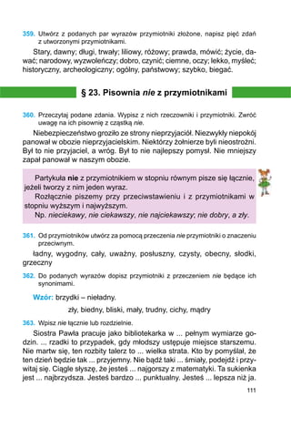 111
359.	 Utwórz z podanych par wyrazów przymiotniki złożone, napisz pięć zdań
z utworzonymi przymiotnikami.
Stary, dawny; długi, trwały; liliowy, różowy; prawda, mówić; życie, da-
wać; narodowy, wyzwoleńczy; dobro, czynić; ciemne, oczy; lekko, myśleć;
historyczny, archeologiczny; ogólny, państwowy; szybko, biegać.
§ 23. Pisownia nie z przymiotnikami
360.	 Przeczytaj podane zdania. Wypisz z nich rzeczowniki i przymiotniki. Zwróć
uwagę na ich pisownię z cząstką nie.
Niebezpieczeństwo groziło ze strony nieprzyjaciół. Niezwykły niepokój
panował w obozie nieprzyjacielskim. Niektórzy żołnierze byli nieostrożni.
Był to nie przyjaciel, a wróg. Był to nie najlepszy pomysł. Nie mniejszy
zapał panował w naszym obozie.
Partykuła nie z przymiotnikiem w stopniu równym pisze się łącznie,
jeżeli tworzy z nim jeden wyraz.
Rozłącznie piszemy przy przeciwstawieniu i z przymiotnikami w
stopniu wyższym i najwyższym.
Np. nieciekawy, nie ciekawszy, nie najciekawszy; nie dobry, a zły.
361.	 Od przymiotników utwórz za pomocą przeczenia nie przymiotniki o znaczeniu
przeciwnym.
ładny, wygodny, cały, uważny, posłuszny, czysty, obecny, słodki,
grzeczny
362.	 Do podanych wyrazów dopisz przymiotniki z przeczeniem nie będące ich
synonimami.
Wzór: brzydki – nieładny.
zły, biedny, bliski, mały, trudny, cichy, mądry
363.	 Wpisz nie łącznie lub rozdzielnie.
Siostra Pawła pracuje jako bibliotekarka w ... pełnym wymiarze go-
dzin. ... rzadki to przypadek, gdy młodszy ustępuje miejsce starszemu.
Nie martw się, ten rozbity talerz to ... wielka strata. Kto by pomyślał, że
ten dzień będzie tak ... przyjemny. Nie bądź taki ... śmiały, podejdź i przy-
witaj się. Ciągle słyszę, że jesteś ... najgorszy z matematyki. Ta sukienka
jest ... najbrzydsza. Jesteś bardzo ... punktualny. Jesteś ... lepsza niż ja.
 