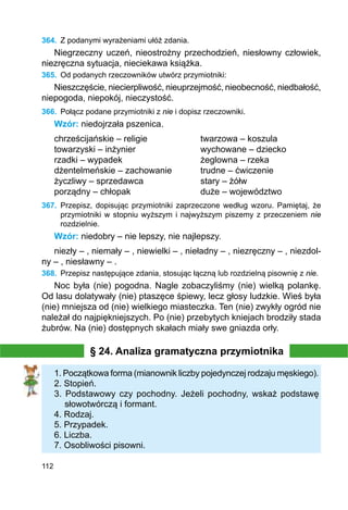 112
364.	 Z podanymi wyrażeniami ułóż zdania.
Niegrzeczny uczeń, nieostrożny przechodzień, niesłowny człowiek,
niezręczna sytuacja, nieciekawa książka.
365.	 Od podanych rzeczowników utwórz przymiotniki:
Nieszczęście, niecierpliwość, nieuprzejmość, nieobecność, niedbałość,
niepogoda, niepokój, nieczystość.
366.	 Połącz podane przymiotniki z nie i dopisz rzeczowniki.
Wzór: niedojrzała pszenica.
chrześcijańskie – religie			 twarzowa – koszula
towarzyski – inżynier			 wychowane – dziecko
rzadki – wypadek			 żeglowna – rzeka
dżentelmeńskie – zachowanie		 trudne – ćwiczenie
życzliwy – sprzedawca			 stary – żółw
porządny – chłopak			 duże – województwo
367.	 Przepisz, dopisując przymiotniki zaprzeczone według wzoru. Pamiętaj, że
przymiotniki w stopniu wyższym i najwyższym piszemy z przeczeniem nie
rozdzielnie.
Wzór: niedobry – nie lepszy, nie najlepszy.
niezły – , niemały – , niewielki – , nieładny – , niezręczny – , niezdol-
ny – , niesławny – .
368.	 Przepisz następujące zdania, stosując łączną lub rozdzielną pisownię z nie.
Noc była (nie) pogodna. Nagle zobaczyliśmy (nie) wielką polankę.
Od lasu dolatywały (nie) ptaszęce śpiewy, lecz głosy ludzkie. Wieś była
(nie) mniejsza od (nie) wielkiego miasteczka. Ten (nie) zwykły ogród nie
należał do naj­piękniejszych. Po (nie) przebytych kniejach brodziły stada
żubrów. Na (nie) dostępnych skałach miały swe gniazda orły.
§ 24. Analiza gramatyczna przymiotnika
1. Początkowa forma (mianownik liczby pojedynczej rodzaju męskiego).
2. Stopień.
3. Podstawowy czy pochodny. Jeżeli pochodny, wskaż podstawę
słowo­twórczą i formant.
4. Rodzaj.
5. Przypadek.
6. Liczba.
7. Osobliwości pisowni.
 