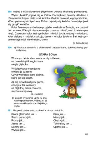 113
369.	 Wypisz z tekstu wyróżnione przymiotniki. Dokonaj ich analizy gramatycznej.
Wyraz „bukiet” pojawił się w XVII w. Początkowo bukiety układano z
różnych ziół: kopru, pietruszki, kminku. Goście darowali je gospodyniom,
które upiększały nimi potrawy. Potem pojawiły się kwietne bukiety i pojawił
się „język” kwiatów.
Kolor fioletowy symbolizuje przyjaźń, wielkość w Europie, a w Japonii
ból i smutek. W Anglii niezapominajka oznacza miłość, a w Ukrainie – pa-
mięć. Czerwony kolor jest symbolem miłości, życia, różowy – młodości,
kolor zielony – nadziei, spokoju; czerń – to kolor żałobny. Biel jest sym-
bolem czystości, niewinności, cnoty.
(Z kalendarza)
370.	 a) Wypisz przymiotniki z określanymi rzeczownikami, dokonaj analizy gra-
matycznej.
STARA SOWA
W starym dębie stara sowa mruży żółte oko,
na dnie dziupli księgi chowa
ukryte głęboko.
W księżycowe noce jasne
otwiera je czasem.
Czyta wówczas stare baśnie,
stare jak las lasem.
Aż się dziwi księżyc w górze,
choć jest też wiekowy,
na błękitnej siada chmurze,
słucha starej sowy.
			 (D. Gellner)
b) Znajdź wyrażenia użyte w zna-
czeniu przenośnym. Wypisz je. Są
one cha­rak­terystyczne dla jakiego
stylu?
371.	 Uzupełnij porównania, podkreśl w nich przymiotniki.
Skóra gładziutka jak ...			 Silny jak ...
Siedzi ponury jak ...			 Niemy jak ...
Prosty jak ...				 Chytry jak ...
Jasne jak ...				 Tchórzliwy jak ...
Dumny jak ...				 Uparty jak ...
Wysoki jak ...
 