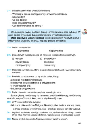 115
374.	 Uzupełnij ustnie niżej umieszczony dialog.
– Wczoraj w czasie dużej przerwy, przyjechali strażacy.
– Naprawdę?!
– Co się działo?
– Ktoś ich zaalarmował?
– Czy telefonowano ze szkoły?
Uzupełniając wyżej podany dialog, przedstawiłeś opis sytuacji. W
takim opisie występuje dużo czasowników wyrażających ruch.
Opis przeżycia wewnętrznego to opis przejawów naszych uczuć i
przeżyć (np. wybuchu gniewu, napadu płaczu, śmiechu).
375.	 Dopisz nazwy uczuć:
przyjemne –			 nieprzyjemne –
376.	 Do podanych wyrazów dopisz jak najwięcej wyrazów bliskoznacznych.
a) wesoły b) zmartwiony
zawstydzony zdumiony
zaniepokojony przerażony
377.	 Opowiedz o wydarzeniu, które: a) wprawiło cię w zachwyt; b) wywołało wyrzuty
sumienia.
378.	 Powiedz, co odczuwasz, co się z tobą dzieje, kiedy:
a) kolega nie dotrzymał słowa;
b) cieszysz się ze spotkania z przyjacielem;
c) wystraszyłeś się;
d) czujesz skrępowanie.
379.	 Podaj pisemnie znaczenie związków frazeologicznych.
Stracić głowę, mieć duszę na ramieniu, zrobić wielkie oczy, mieć muchy
w nosie, napsuć komuś krwi, serce się (komuś) kraje.
380.	 a) Wyobraź sobie taką sytuację:
Jaś rzuca piłkę w stronę Małgosi. Niestety, piłka trafia w starszą panią.
b) Opisz przeżycia wewnętrzne Jasia i przeżycie starszej pani (do wyboru).
381.	 Wyobraź sobie taką sytuację: za oknem noc, w domu nie ma nikogo z doro-
słych. Mała Marysia siedzi pod stołem. Opisz uczucia towarzyszące Marysi.
382.	 Napisz artykuł do gazetki „Najprzyjemniejszy dzień w szkole”.
 