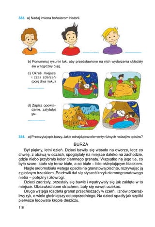 116
383.	 a) Nadaj imiona bohaterom historii.
		 .................		 .................			 .................
b) Ponumeruj rysunki tak, aby przedstawione na nich wydarzenia układały
się w logiczny ciąg.
c) Określ miej­sce
i czas zda­­­­­­rzeń
(porę dnia i roku)
.................
d) Zapisz opo­wia­
danie, za­ty­tułuj
go.
..................
384.	 a) Przeczytaj opis burzy. Jakie odnajdujesz elementy różnych rodzajów opisów?
BURZA
Był piękny, letni dzień. Dzieci bawiły się wesoło na dworze, lecz co
chwilę, z obawą w oczach, spoglądały na miejsce daleko na zachodzie,
gdzie niebo przybrało kolor ciemnego granatu. Wszystko na jego tle, co
było szare, stało się teraz białe, a co białe – biło oślepiającym blaskiem.
Nagle srebrnobiała wstęga opadła na granatową płachtę, rozrywając ją
z głośnym trzaskiem. Po chwili dał się słyszeć krzyk ciemnogranatowego
nieba – potężny i złowrogi.
Dzieci zadrżały, przestały się bawić i wpatrywały się jak zaklęte w to
miejsce. Obezwładnione strachem, bały się nawet uciekać.
Druga wstęga rozdarła granat przechodzący w czerń. I znów przeraź-
liwy ryk, o wiele głośniejszy od poprzedniego. Na dzieci spadły jak szpilki
pierwsze lodowate krople deszczu.
 