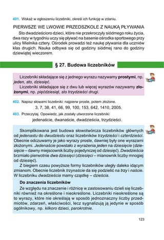 123
401.	 Wskaż w ogłoszeniu liczebniki, określ ich funkcję w zdaniu.
PIERWSZE WE LWOWIE PRZEDSZKOLE Z NAUKĄ PŁYWANIA
Sto dwadzieścioro dzieci, które nie przekroczyły siódmego roku życia,
dwa razy w tygodniu uczy się pływać na basenie ośrodka sportowego przy
ulicy Mielnika cztery. Ośrodek prowadzi też naukę pływania dla uczniów
klas drugich. Nauka odbywa się od godziny siódmej rano do godziny
dziewiątej wieczorem.
§ 27. Budowa liczebników
Liczebniki składające się z jednego wyrazu nazywamy prostymi, np.
jeden, sto, dziesięć.
Liczebniki składające się z dwu lub więcej wyrazów nazywamy zło-
żonymi, np. pięćdziesiąt, sto trzydzieści drugi.
402.	 Napisz słowami liczebniki: najpierw proste, potem złożone.
3, 7, 38, 41, 66, 99, 100, 153, 642, 1410, 2005.
403.	 Przeczytaj. Opowiedz, jak zostały utworzone liczebniki:
jedenaście, dwanaście, dwadzieścia, trzydzieści.
Skomplikowana jest budowa słowotwórcza liczebników głównych
od jedenastu do dwudziestu oraz liczebników trzydzieści i czterdzieści.
Obecnie odczuwamy je jako wyrazy proste, dawniej były one wyrazami
złożonymi. Jedenaście powstało z wyrażenia jeden na dziesięcie (dzie-
sięcie – dawny miejscownik liczby pojedynczej od dziesięć). Dwadzieścia
brzmiało pierwotnie dwa dziesięci (dziesięci – mianownik liczby mnogiej
od dziesięć).
Z biegiem czasu powyższe formy liczebników uległy daleko idącym
zmianom. Obecnie liczebnik trzynaście da się podzielić na trzy i naście.
W liczebniku dwadzieścia mamy cząstkę – dzieścia.
Do znaczenia liczebników
Ze względu na znaczenie i różnicę w zastosowaniu dzieli się liczeb-
niki również na określone i nieokreślone. Liczebniki nieokreślone są
to wyrazy, które nie określają w sposób jednoznaczny liczby przed-
miotów, zdarzeń, właściwości, lecz sygnalizują ją jedynie w sposób
ogólnikowy, np. kilkoro dzieci, parokrotnie.
 