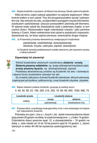 124
404.	 Wypisz liczebniki z wyrazami, do których się odnoszą. Określ, jakie to liczebniki.
Kilka lat temu część wakacji spędziłem na spływie kajakowym. Kilka-
krotnie brałem w tym udział. Trzy dni przygotowywałem sprzęt i pakowa-
łem się. Aby dotrzeć do celu, przejechałem pociągiem trzysta kilometrów,
autobusem sześćdziesiąt i jeszcze przeszedłem piechotą pół kilometra.
W spływie brało udział sto dwadzieścia osób z jedenastu krajów, w tym
czworo dzieci. Wylosowałem kajak czterdziesty czwarty i jako partnera
Adama z Czech. Adam wielokrotnie brał udział w podobnych imprezach.
Spodziewał się, że teraz zajmie pierwsze, ewentualnie drugie miejsce.
405.	 a) Przeanalizuj budowę słowotwórczą następujących liczebników:
pięćdziesiąt, sześćdziesiąt, dziewięćdziesiąt;
dwieście, trzysta, czterysta, pięćset, dziewięćset.
b) Od jakich wyrazów podstawowych zostały utworzone, jak nazywamy wyrazy
o takiej budowie?
Zapamiętaj ich pisownię!
Wśród liczebników złożonych rozróżniamy złożenia i zrosty.
Złożenia piszemy oddzielnie, np. tysiąc dziewięćset trzydzieści pięć;
zrosty piszemy łącznie, np. dziewięćdziesiąt, pięćset.
Podstawą słowotwórczą zrostów są liczebniki od dwu i dziewięciu
i dawne formy liczebników dziesięć lub sto.
Do zrostów zaliczamy również liczebniki ułamkowe, których pierwszą
częścią jest pół (półtora, półtrzecia itp.) oraz liczebniki obydwa, obydwie.
406.	 Napisz słowami podane liczebniki, grupując je według wzoru.
4, 40, 50, 90, 23, 185, 200, 215, 300, 19, 90, 99, 900, 1050, 996, 75
Liczebniki proste Liczebniki złożone
cztery
zrosty złożenia
pięćdziesiąt dwadzieścia trzy
407.	 Przepisz tekst, uzupełniając brakujące litery ó lub u oraz wstawiając na miejsce
cyfr odpowiednie liczebniki.
Potrzeba snu jest r..żna u r..żnych l..dzi. Jeżeli nowonarodzone dzieci
śpią prawie 20 godzin na dobę, to sześciomiesięczne – j..ż tylko 14 godzin.
Czteroletnie dzieci powinne spać 12, a dziesięcioletnie – 10 godzin na
dobę. L..dzie młodzi od 10 do 18 lat powinni spać 8–10 godzin. L..dziom
starszym w wieku 40–60 lat wystarcza sześciogodzinny sen.
 