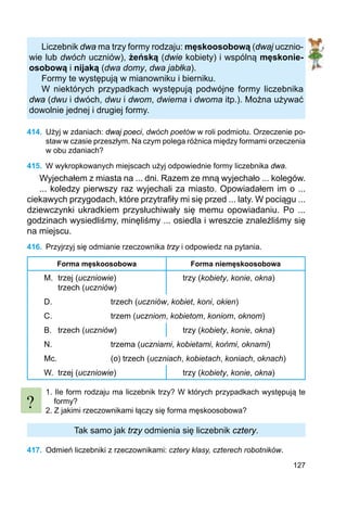 127
Liczebnik dwa ma trzy formy rodzaju: męskoosobową (dwaj ucznio-
wie lub dwóch uczniów), żeńską (dwie kobiety) i wspólną męskonie-
osobową i nijaką (dwa domy, dwa jabłka).
Formy te występują w mianowniku i bierniku.
W niektórych przypadkach występują podwójne formy liczebnika
dwa (dwu i dwóch, dwu i dwom, dwiema i dwoma itp.). Można używać
dowolnie jednej i drugiej formy.
414.	 Użyj w zdaniach: dwaj poeci, dwóch poetów w roli podmiotu. Orzeczenie po-
staw w czasie przeszłym. Na czym polega różnica między formami orzeczenia
w obu zdaniach?
415.	 W wykropkowanych miejscach użyj odpowiednie formy liczebnika dwa.
Wyjechałem z miasta na ... dni. Razem ze mną wyjechało ... kolegów.
... koledzy pierwszy raz wyjechali za miasto. Opowiadałem im o ...
ciekawych przygodach, które przytrafiły mi się przed ... laty. W pociągu ...
dziewczynki ukradkiem przysłuchiwały się memu opowiadaniu. Po ...
godzinach wysiedliśmy, minęliśmy ... osiedla i wreszcie znaleźliśmy się
na miejscu.
416.	 Przyjrzyj się odmianie rzeczownika trzy i odpowiedz na pytania.
Forma męskoosobowa Forma niemęskoosobowa
M.	 trzej (uczniowie)
	 trzech (uczniów)
trzy (kobiety, konie, okna)
D.			 trzech (uczniów, kobiet, koni, okien)
C.			 trzem (uczniom, kobietom, koniom, oknom)
B. 	 trzech (uczniów) trzy (kobiety, konie, okna)
N.			 trzema (uczniami, kobietami, końmi, oknami)
Mc.			 (o) trzech (uczniach, kobietach, koniach, oknach)
W. 	trzej (uczniowie) trzy (kobiety, konie, okna)
1. Ile form rodzaju ma liczebnik trzy? W których przypadkach występują te
formy?
2. Z jakimi rzeczownikami łączy się forma męskoosobowa?
Tak samo jak trzy odmienia się liczebnik cztery.
417.	 Odmień liczebniki z rzeczownikami: cztery klasy, czterech robotników.
?
 