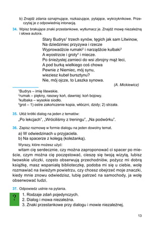 13
b) Znajdź zdania oznajmujące, rozkazujące, pytające, wykrzyknikowe. Prze-
czytaj je z odpowiednią intonacją.
34.	 Wpisz brakujące znaki przestankowe, wytłumacz je. Znajdź mowę niezależną
i słowa autora.
Stary Budrys1
trzech synów, tęgich jak sam Litwinow,
Na dziedziniec przyzywa i rzecze
Wyprowadźcie rumaki2
i narządźcie kulbaki3
A wyostrzcie i groty4
i miecze.
Po śnieżystej zamieci do wsi zbrojny mąż leci,
A pod burką wielkiego coś chowa
Pewnie z Niemiec, mój synu,
wieziesz kubeł bursztynu?
Nie, mój ojcze, to Laszka synowa.
(A. Mickiewicz)
1
Budrys – imię litewskie.
2
rumak – piękny, rasowy koń, dawniej: koń bojowy.
3
kulbaka – wysokie siodło.
4
grot – 1) ostre zakończenie kopia, włóczni, dzidy; 2) strzała.
35.	 Ułóż krótki dialog na jeden z tematów:
„Po lekcjach”, „Wróciliśmy z treningu”, „Na podwórku”.
36.	 Zapisz rozmowę w formie dialogu na jeden dowolny temat.
a) W odwiedzinach u przyjaciela.
b) Na spacerze z kolegą (koleżanką).
Wyrazy, które możesz użyć:
witam cię serdecznie, czy można zaproponować ci spacer po mie-
ście, czym można cię poczęstować, cieszę się twoją wizytą, lubisz
lwowskie uliczki, często obserwują przechodniów, pożycz mi dobrą
książkę, masz wspaniałą biblioteczkę, podoba mi się u ciebie, wolę
rozmawiać na świeżym powietrzu, czy chcesz obejrzeć moje znaczki,
kiedy mnie znowu odwiedzisz, lubię patrzeć na samochody, ja wolę
obserwować ludzi.
37.	 Odpowiedz ustnie na pytania.
1. Rodzaje zdań pojedynczych.
2. Dialog i mowa niezależna.
3. Znaki przestankowe przy dialogu i mowie niezależnej.
?
 