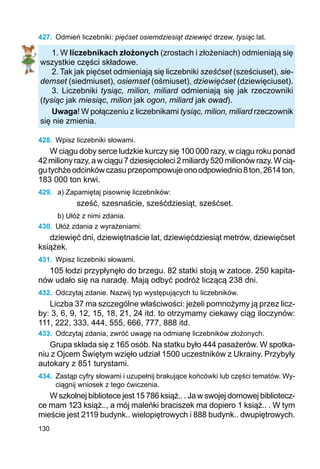 130
427.	 Odmień liczebniki: pięćset osiemdziesiąt dziewięć drzew, tysiąc lat.
1. W liczebnikach złożonych (zrostach i złożeniach) odmieniają się
wszystkie części składowe.
2. Tak jak pięćset odmieniają się liczebniki sześćset (sześciuset), sie-
demset (siedmiuset), osiemset (ośmiuset), dziewięćset (dziewięciuset).
3. Liczebniki tysiąc, milion, miliard odmieniają się jak rzeczowniki
(tysiąc jak miesiąc, milion jak ogon, miliard jak owad).
Uwaga! W połączeniu z liczebnikami tysiąc, milion, miliard rzeczownik
się nie zmienia.
428.	 Wpisz liczebniki słowami.
W ciągu doby serce ludzkie kurczy się 100 000 razy, w ciągu roku ponad
42milionyrazy,awciągu7dziesięcioleci2miliardy520milionówrazy.Wcią-
gutychżeodcinkówczasuprzepompowujeonoodpowiednio8ton,2614ton,
183 000 ton krwi.
429.	 a) Zapamiętaj pisownię liczebników:
sześć, szesnaście, sześćdziesiąt, sześćset.
b) Ułóż z nimi zdania.
430.	 Ułóż zdania z wyrażeniami:
dziewięć dni, dziewiętnaście lat, dziewięćdziesiąt metrów, dziewięćset
książek.
431.	 Wpisz liczebniki słowami.
105 łodzi przypłynęło do brzegu. 82 statki stoją w zatoce. 250 kapita-
nów udało się na naradę. Mają odbyć podróż liczącą 238 dni.
432.	 Odczytaj zdanie. Nazwij typ występujących tu liczebników.
Liczba 37 ma szczególne właściwości: jeżeli pomnożymy ją przez licz-
by: 3, 6, 9, 12, 15, 18, 21, 24 itd. to otrzymamy ciekawy ciąg iloczynów:
111, 222, 333, 444, 555, 666, 777, 888 itd.
433.	 Odczytaj zdania, zwróć uwagę na odmianę liczebników złożonych.
Grupa składa się z 165 osób. Na statku było 444 pasażerów. W spotka-
niu z Ojcem Świętym wzięło udział 1500 uczestników z Ukrainy. Przybyły
autokary z 851 turystami.
434.	 Zastąp cyfry słowami i uzupełnij brakujące końcówki lub części tematów. Wy-
ciągnij wniosek z tego ćwiczenia.
W szkolnej bibliotece jest 15 786 książ.. . Ja w swojej domowej bibliotecz-
ce mam 123 książ.., a mój maleńki braciszek ma dopiero 1 książ.. . W tym
mieście jest 2119 budynk.. wielopiętrowych i 888 budynk.. dwupiętrowych.
 