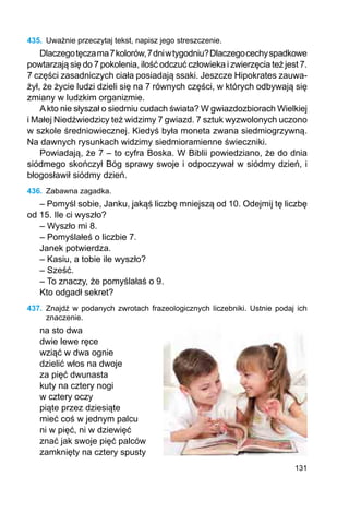 131
435.	 Uważnie przeczytaj tekst, napisz jego streszczenie.
Dlaczegotęczama7kolorów,7dniwtygodniu?Dlaczegocechyspadkowe
powtarzają się do 7 pokolenia, ilość odczuć człowieka i zwierzęcia też jest 7.
7 części zasadniczych ciała posiadają ssaki. Jeszcze Hipokrates zauwa-
żył, że życie ludzi dzieli się na 7 równych części, w których odbywają się
zmiany w ludzkim organizmie.
Akto nie słyszał o siedmiu cudach świata? W gwiazdozbiorach Wielkiej
i Małej Niedźwiedzicy też widzimy 7 gwiazd. 7 sztuk wyzwolonych uczono
w szkole średniowiecznej. Kiedyś była moneta zwana siedmiogrzywną.
Na dawnych rysunkach widzimy siedmioramienne świeczniki.
Powiadają, że 7 – to cyfra Boska. W Biblii powiedziano, że do dnia
siódmego skończył Bóg sprawy swoje i odpoczywał w siódmy dzień, i
błogosławił siódmy dzień.
436.	 Zabawna zagadka.
– Pomyśl sobie, Janku, jakąś liczbę mniejszą od 10. Odejmij tę liczbę
od 15. Ile ci wyszło?
– Wyszło mi 8.
– Pomyślałeś o liczbie 7.
Janek potwierdza.
– Kasiu, a tobie ile wyszło?
– Sześć.
– To znaczy, że pomyślałaś o 9.
Kto odgadł sekret?
437.	 Znajdź w podanych zwrotach frazeologicznych liczebniki. Ustnie podaj ich
znaczenie.
na sto dwa
dwie lewe ręce
wziąć w dwa ognie
dzielić włos na dwoje
za pięć dwunasta
kuty na cztery nogi
w cztery oczy
piąte przez dziesiąte
mieć coś w jednym palcu
ni w pięć, ni w dziewięć
znać jak swoje pięć palców
zamknięty na cztery spusty
 