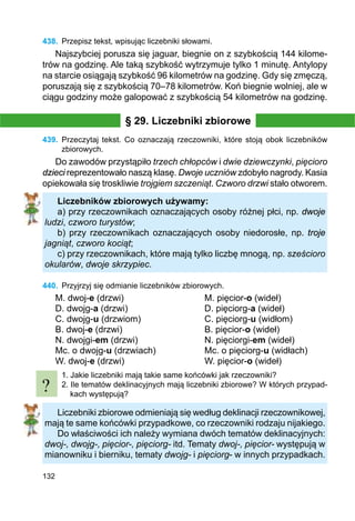 132
438.	 Przepisz tekst, wpisując liczebniki słowami.
Najszybciej porusza się jaguar, biegnie on z szybkością 144 kilome-
trów na godzinę. Ale taką szybkość wytrzymuje tylko 1 minutę. Antylopy
na starcie osiągają szybkość 96 kilometrów na godzinę. Gdy się zmęczą,
poruszają się z szybkością 70–78 kilometrów. Koń biegnie wolniej, ale w
ciągu godziny może galopować z szybkością 54 kilometrów na godzinę.
§ 29. Liczebniki zbiorowe
439.	 Przeczytaj tekst. Co oznaczają rzeczowniki, które stoją obok liczebników
zbiorowych.
Do zawodów przystąpiło trzech chłopców i dwie dziewczynki, pięcioro
dzieci reprezentowało naszą klasę. Dwoje uczniów zdobyło nagrody. Kasia
opiekowała się troskliwie trojgiem szczeniąt. Czworo drzwi stało otworem.
Liczebników zbiorowych używamy:
a) przy rzeczownikach oznaczających osoby różnej płci, np. dwoje
ludzi, czworo turystów;
b) przy rzeczownikach oznaczających osoby niedorosłe, np. troje
jagniąt, czworo kociąt;
c) przy rzeczownikach, które mają tylko liczbę mnogą, np. sześcioro
okularów, dwoje skrzypiec.
440.	 Przyjrzyj się odmianie liczebników zbiorowych.
M. dwoj-e (drzwi)			 M. pięcior-o (wideł)
D. dwojg-a (drzwi)			 D. pięciorg-a (wideł)
C. dwojg-u (drzwiom)			 C. pięciorg-u (widłom)
B. dwoj-e (drzwi)				 B. pięcior-o (wideł)
N. dwojgi-em (drzwi)			 N. pięciorgi-em (wideł)
Mc. o dwojg-u (drzwiach)		 Mc. o pięciorg-u (widłach)
W. dwoj-e (drzwi)			 W. pięcior-o (wideł)
1. Jakie liczebniki mają takie same końcówki jak rzeczowniki?
2. Ile tematów deklinacyjnych mają liczebniki zbiorowe? W których przypad-
kach występują?
Liczebniki zbiorowe odmieniają się według deklinacji rzeczownikowej,
mają te same końcówki przypadkowe, co rzeczowniki rodzaju nijakiego.
Do właściwości ich należy wymiana dwóch tematów deklinacyjnych:
dwoj-, dwojg-, pięcior-, pięciorg- itd. Tematy dwoj-, pięcior- występują w
mianowniku i bierniku, tematy dwojg- i pięciorg- w innych przypadkach.
?
 